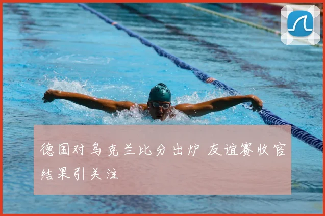 德国对乌克兰比分出炉 友谊赛收官结果引关注