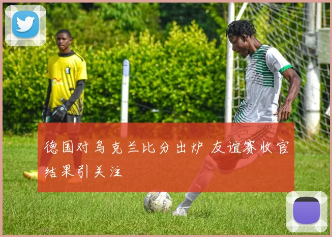 德国对乌克兰比分出炉 友谊赛收官结果引关注
