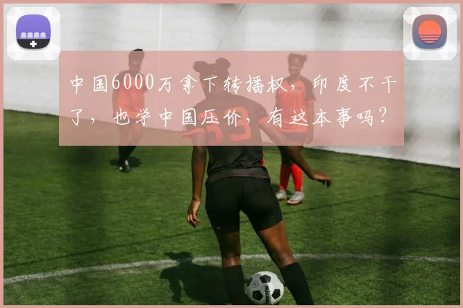 中国6000万拿下转播权，印度不干了，也学中国压价，有这本事吗？
