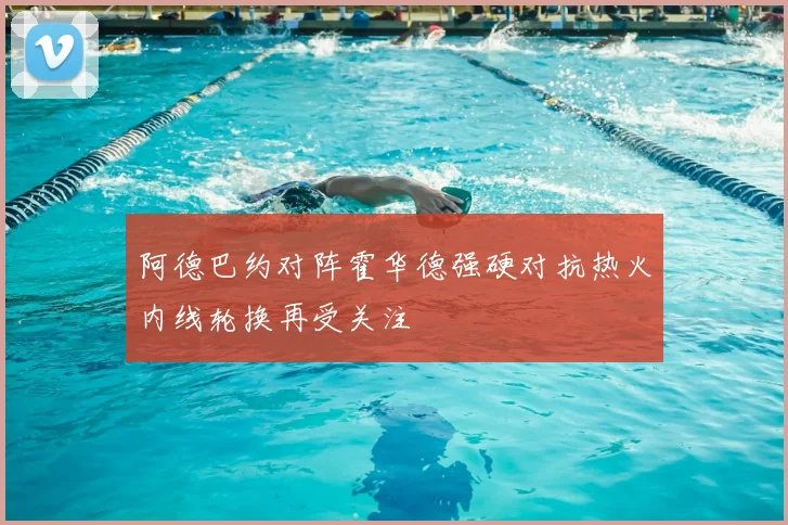 阿德巴约对阵霍华德强硬对抗热火内线轮换再受关注