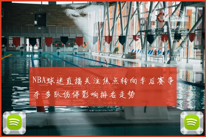 NBA球迷直播关注焦点转向季后赛争夺 多队伤停影响排名走势