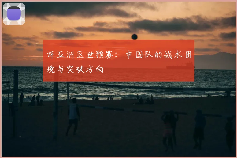 评亚洲区世预赛:中国队的战术困境与突破方向