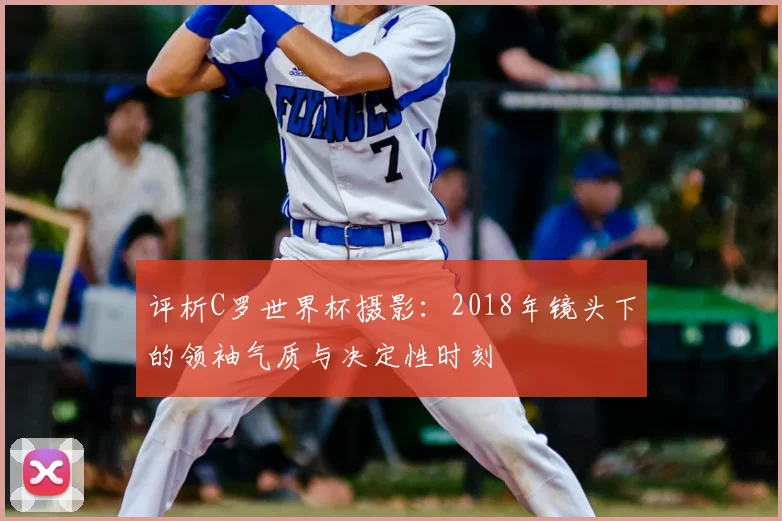 评析C罗世界杯摄影：2018年镜头下的领袖气质与决定性时刻