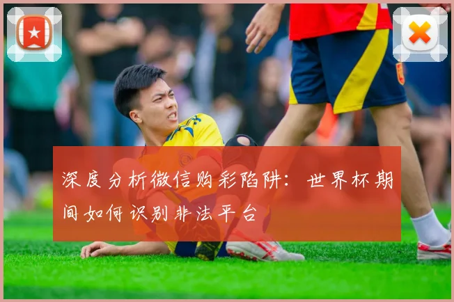 深度分析微信购彩陷阱：世界杯期间如何识别非法平台