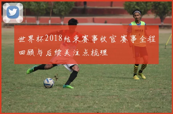 世界杯2018结束赛事收官 赛事全程回顾与后续关注点梳理