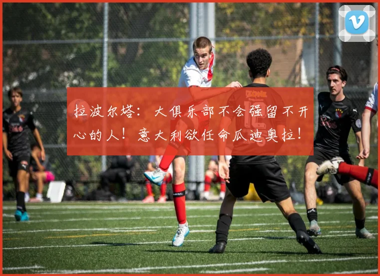 拉波尔塔：大俱乐部不会强留不开心的人！意大利欲任命瓜迪奥拉！