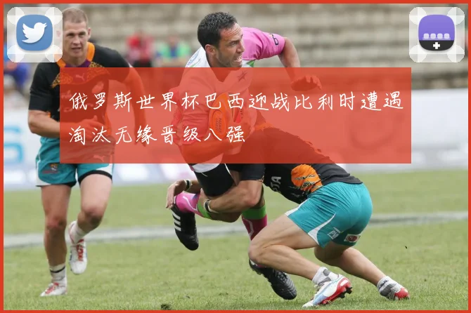 俄罗斯世界杯巴西迎战比利时遭遇淘汰无缘晋级八强