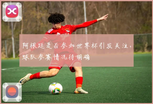 阿根廷是否参加世界杯引发关注，球队参赛情况待明确
