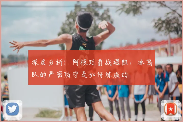 深度分析：阿根廷首战遇阻，冰岛队的严密防守是如何炼成的