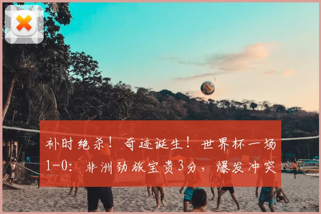 补时绝杀!奇迹诞生!世界杯一场1-0:非洲劲旅宝贵3分,爆发冲突