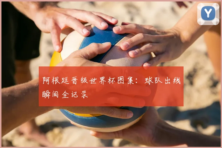 阿根廷晋级世界杯图集：球队出线瞬间全记录