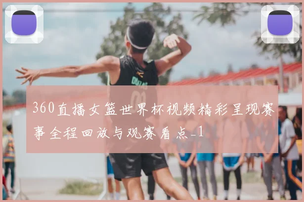 360直播女篮世界杯视频精彩呈现赛事全程回放与观赛看点_1