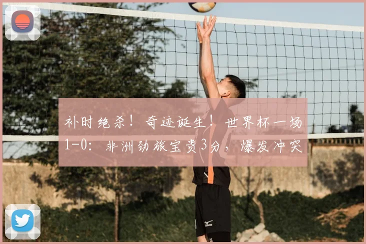 补时绝杀！奇迹诞生！世界杯一场1-0：非洲劲旅宝贵3分，爆发冲突
