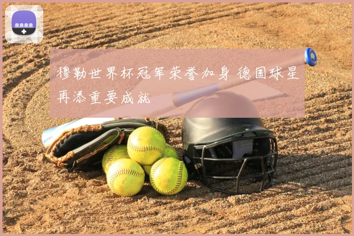 穆勒世界杯冠军荣誉加身 德国球星再添重要成就