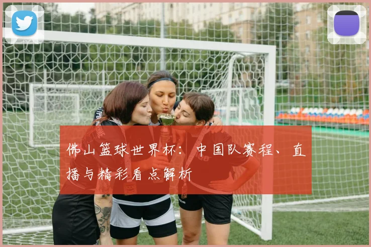 佛山篮球世界杯：中国队赛程、直播与精彩看点解析
