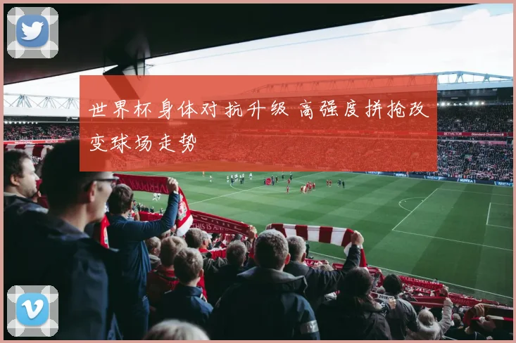 世界杯身体对抗升级 高强度拼抢改变球场走势