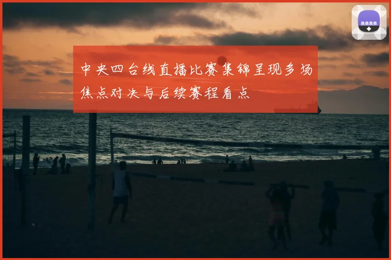 中央四台线直播比赛集锦呈现多场焦点对决与后续赛程看点