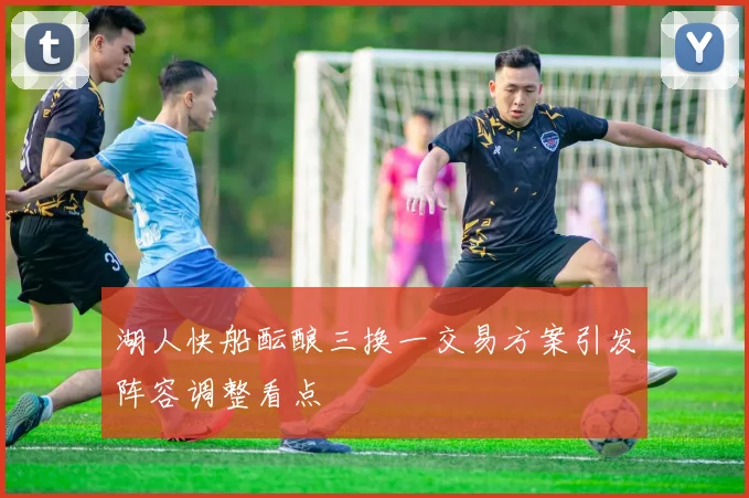 湖人快船酝酿三换一交易方案引发阵容调整看点