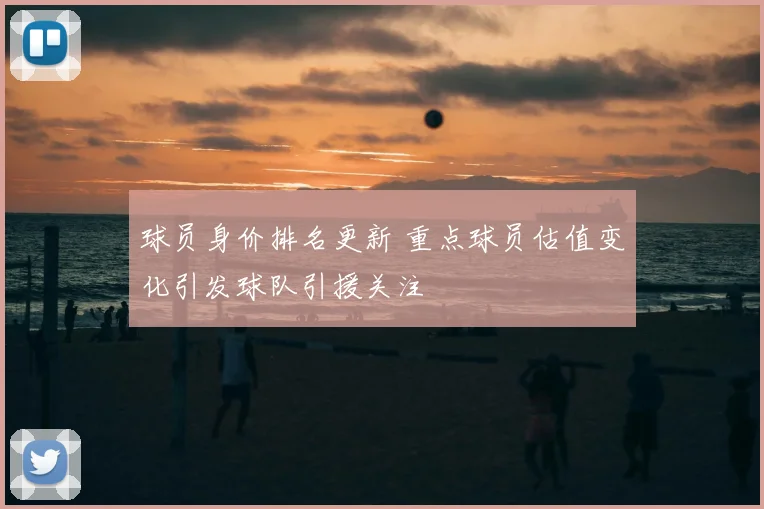 球员身价排名更新 重点球员估值变化引发球队引援关注