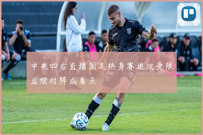 中央四台直播国足热身赛进攻受限后续对阵成看点