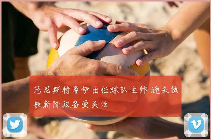 范尼斯特鲁伊出任球队主帅 迎来执教新阶段备受关注