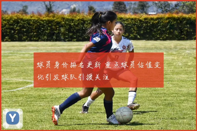球员身价排名更新 重点球员估值变化引发球队引援关注