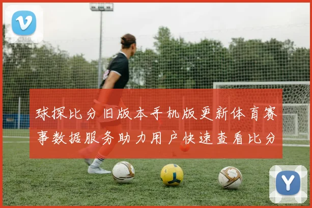 球探比分旧版本手机版更新体育赛事数据服务助力用户快速查看比分信息