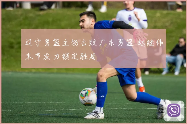 辽宁男篮主场击败广东男篮 赵继伟末节发力锁定胜局