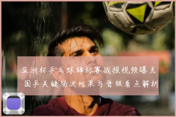 亚洲杯乒乓球锦标赛战报视频曝光 国乒关键场次结果与晋级看点解析