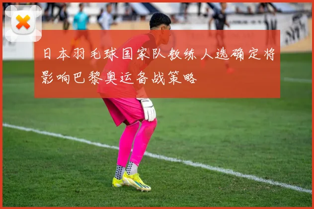 日本羽毛球国家队教练人选确定将影响巴黎奥运备战策略
