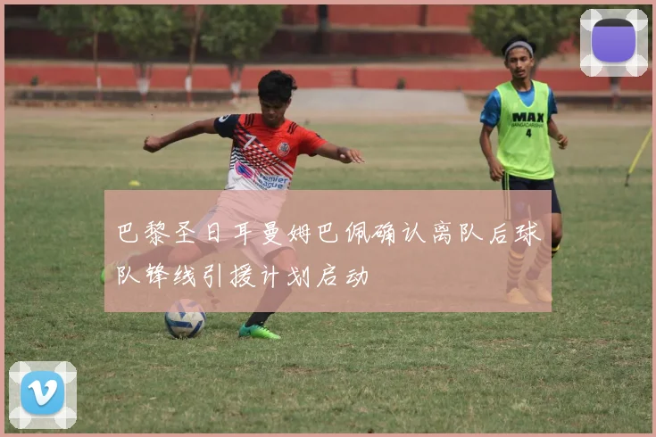 巴黎圣日耳曼姆巴佩确认离队后球队锋线引援计划启动