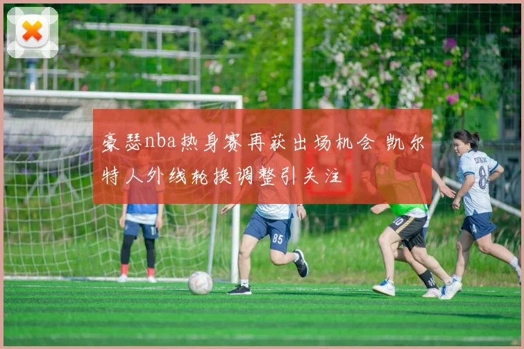 豪瑟nba热身赛再获出场机会 凯尔特人外线轮换调整引关注