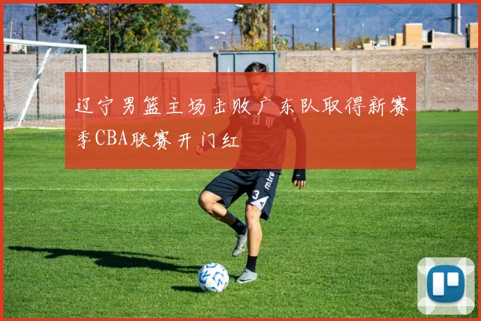 辽宁男篮主场击败广东队取得新赛季CBA联赛开门红