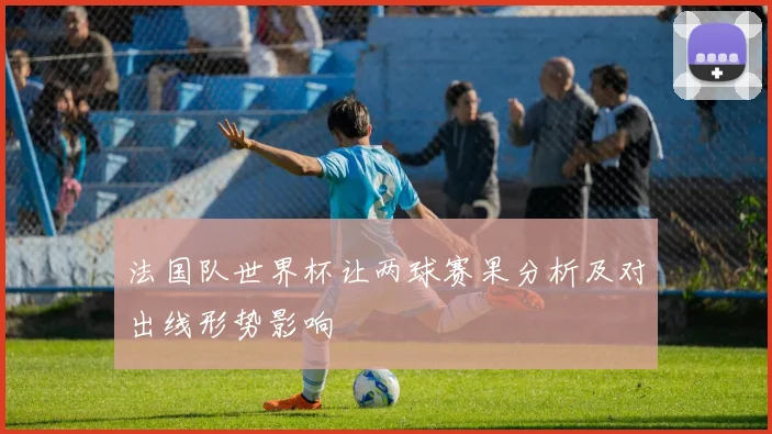 法国队世界杯让两球赛果分析及对出线形势影响