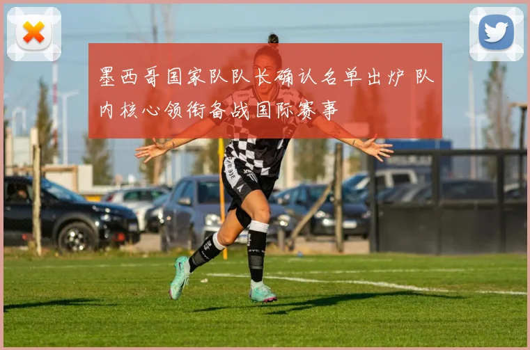 墨西哥国家队队长确认名单出炉 队内核心领衔备战国际赛事