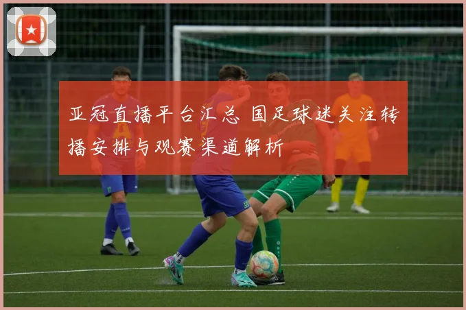 亚冠直播平台汇总 国足球迷关注转播安排与观赛渠道解析