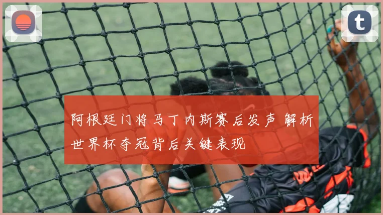 阿根廷门将马丁内斯赛后发声 解析世界杯夺冠背后关键表现