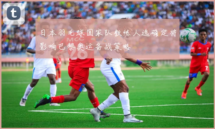 日本羽毛球国家队教练人选确定将影响巴黎奥运备战策略