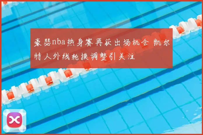 豪瑟nba热身赛再获出场机会 凯尔特人外线轮换调整引关注