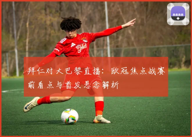 拜仁对大巴黎直播：欧冠焦点战赛前看点与首发悬念解析
