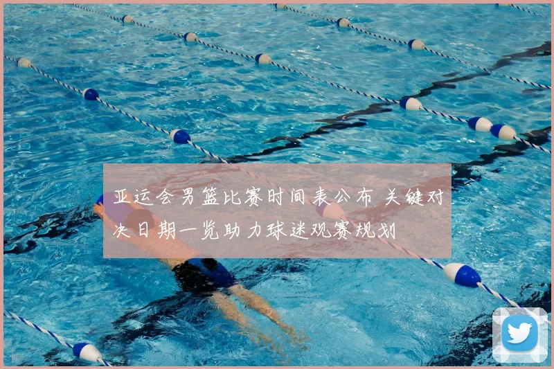 亚运会男篮比赛时间表公布 关键对决日期一览助力球迷观赛规划