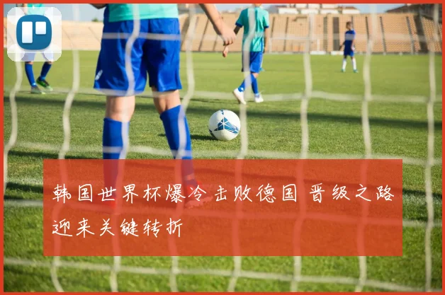 韩国世界杯爆冷击败德国 晋级之路迎来关键转折