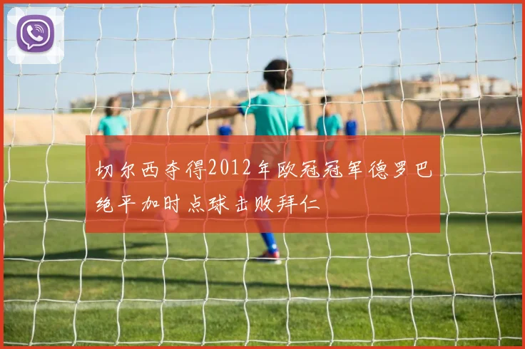 切尔西夺得2012年欧冠冠军德罗巴绝平加时点球击败拜仁