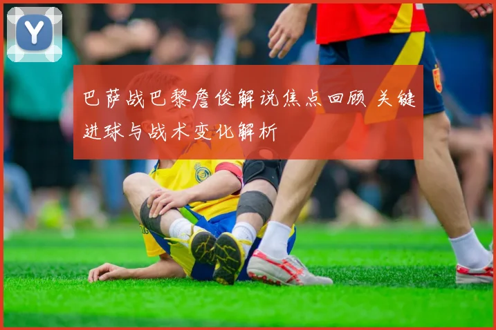 巴萨战巴黎詹俊解说焦点回顾 关键进球与战术变化解析