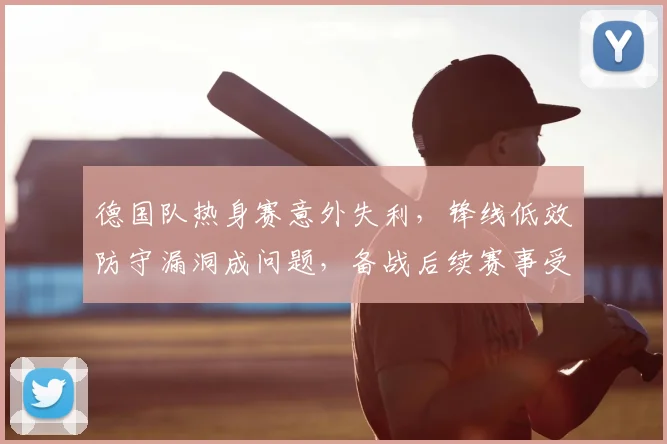 德国队热身赛意外失利，锋线低效防守漏洞成问题，备战后续赛事受考验