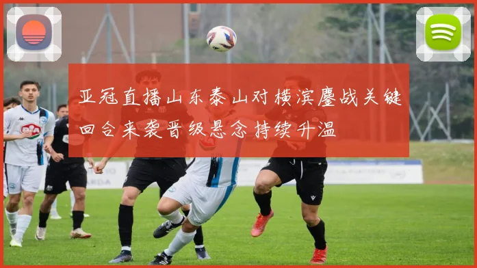 亚冠直播山东泰山对横滨鏖战关键回合来袭晋级悬念持续升温