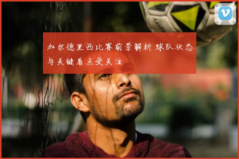 加尔德里西比赛前景解析 球队状态与关键看点受关注