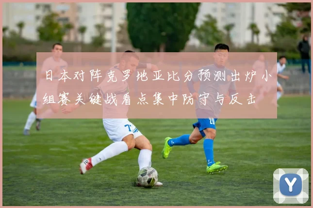 日本对阵克罗地亚比分预测出炉小组赛关键战看点集中防守与反击