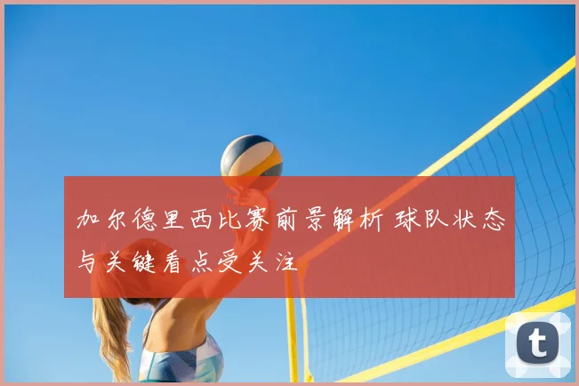 加尔德里西比赛前景解析 球队状态与关键看点受关注