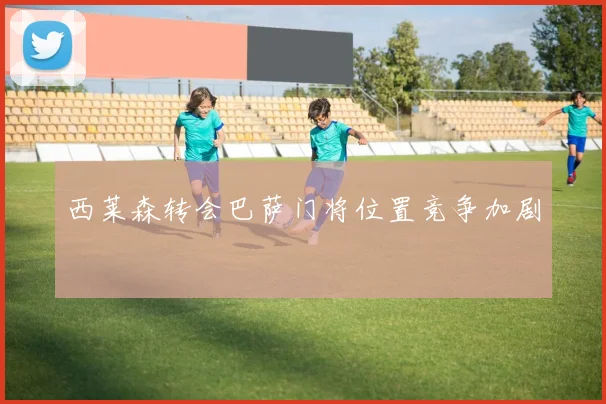 西莱森转会巴萨门将位置竞争加剧